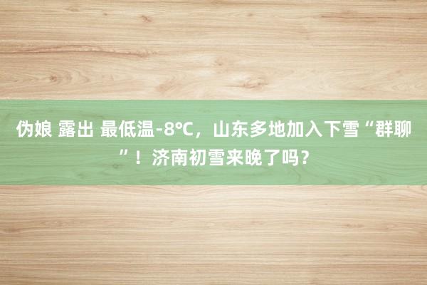 伪娘 露出 最低温-8℃，山东多地加入下雪“群聊”！济南初雪来晚了吗？