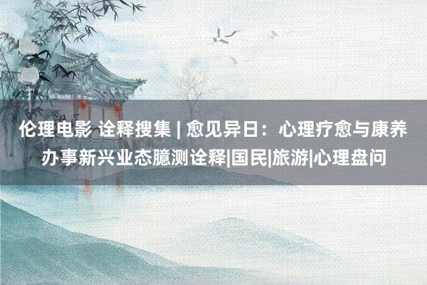 伦理电影 诠释搜集 | 愈见异日：心理疗愈与康养办事新兴业态臆测诠释|国民|旅游|心理盘问