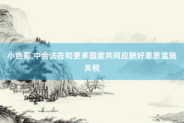 小色哥 中合法在和更多国度共同应酬好意思滥施关税