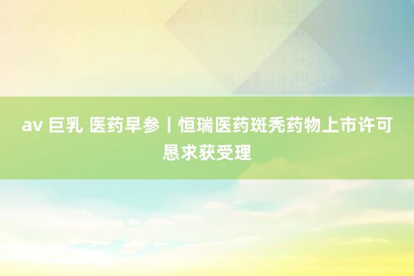 av 巨乳 医药早参丨恒瑞医药斑秃药物上市许可恳求获受理