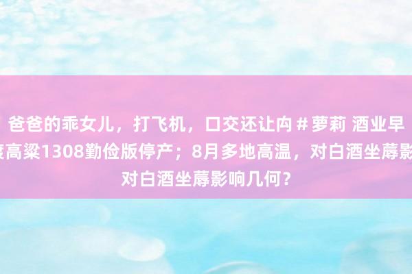 爸爸的乖女儿，打飞机，口交还让禸＃萝莉 酒业早参丨李渡高粱1308勤俭版停产；8月多地高温，对白酒坐蓐影响几何？