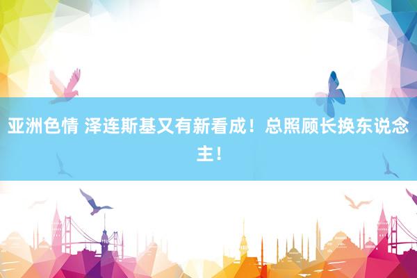 亚洲色情 泽连斯基又有新看成！总照顾长换东说念主！