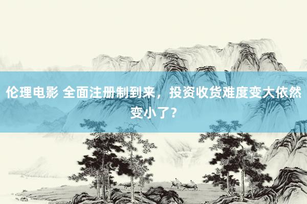 伦理电影 全面注册制到来，投资收货难度变大依然变小了？
