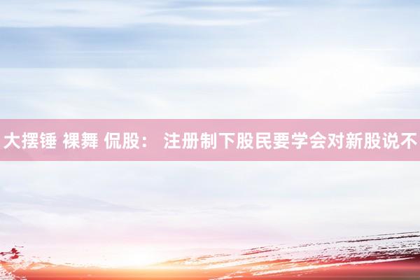大摆锤 裸舞 侃股： 注册制下股民要学会对新股说不