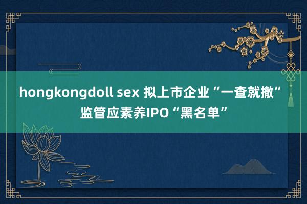 hongkongdoll sex 拟上市企业“一查就撤” 监管应素养IPO“黑名单”