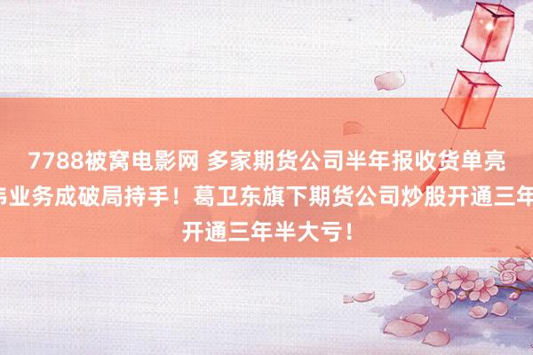7788被窝电影网 多家期货公司半年报收货单亮相，两伟业务成破局持手！葛卫东旗下期货公司炒股开通三年半大亏！