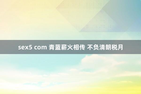 sex5 com 青蓝薪火相传 不负清朗税月