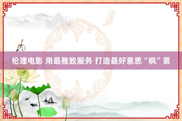 伦理电影 用最雅致服务 打造最好意思“枫”景