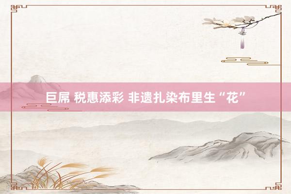 巨屌 税惠添彩 非遗扎染布里生“花”