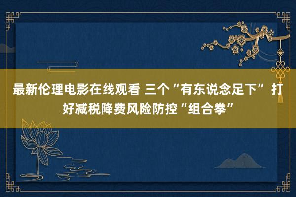 最新伦理电影在线观看 三个“有东说念足下” 打好减税降费风险防控“组合拳”