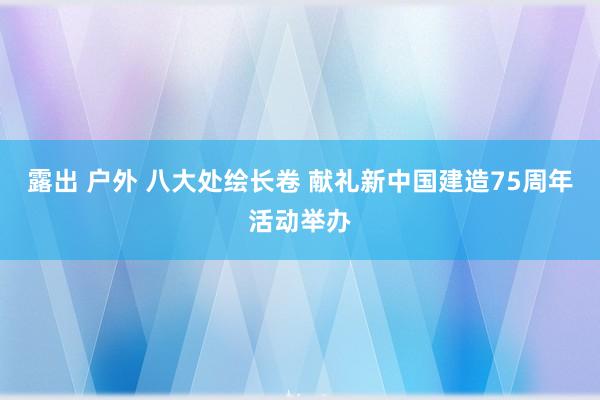露出 户外 八大处绘长卷 献礼新中国建造75周年活动举办