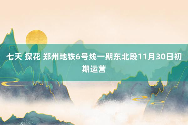 七天 探花 郑州地铁6号线一期东北段11月30日初期运营