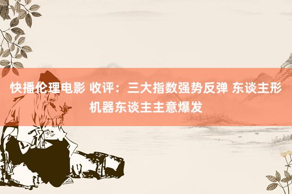 快播伦理电影 收评：三大指数强势反弹 东谈主形机器东谈主主意爆发