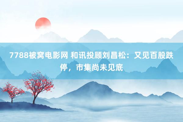7788被窝电影网 和讯投顾刘昌松：又见百股跌停，市集尚未见底
