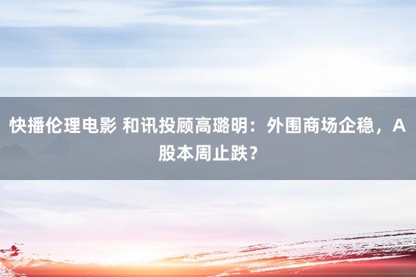 快播伦理电影 和讯投顾高璐明：外围商场企稳，A股本周止跌？