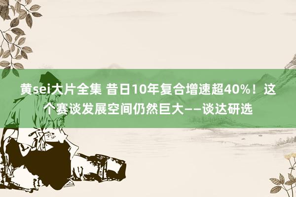黄sei大片全集 昔日10年复合增速超40%！这个赛谈发展空间仍然巨大——谈达研选
