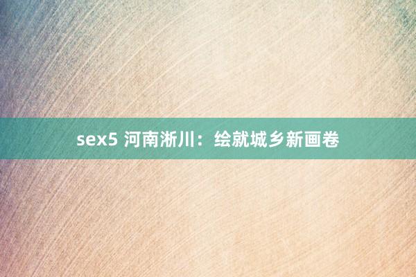sex5 河南淅川：绘就城乡新画卷