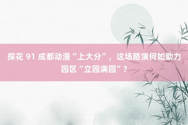 探花 91 成都动漫“上大分”，这场路演何如助力园区“立园满园”？