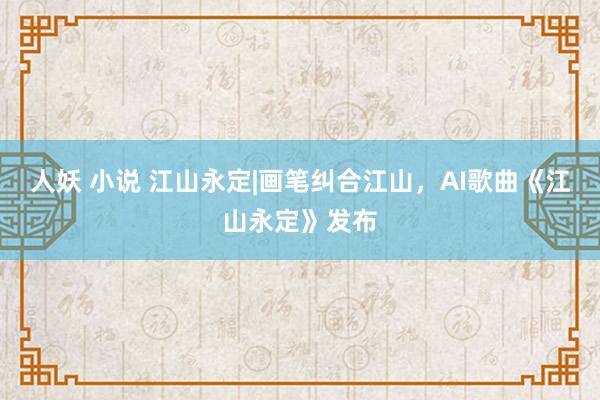 人妖 小说 江山永定|画笔纠合江山，AI歌曲《江山永定》发布