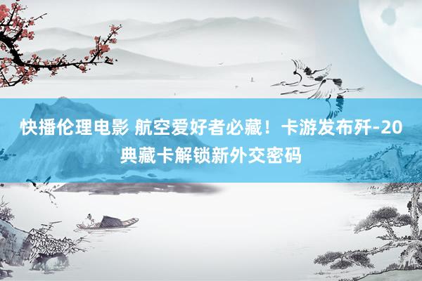 快播伦理电影 航空爱好者必藏！卡游发布歼-20典藏卡解锁新外交密码