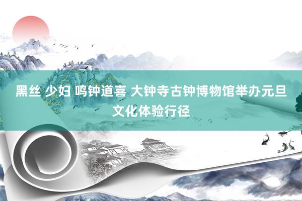 黑丝 少妇 鸣钟道喜 大钟寺古钟博物馆举办元旦文化体验行径