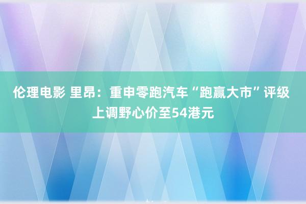 伦理电影 里昂：重申零跑汽车“跑赢大市”评级 上调野心价至54港元