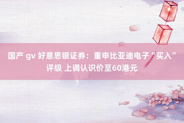 国产 gv 好意思银证券：重申比亚迪电子“买入”评级 上调认识价至60港元