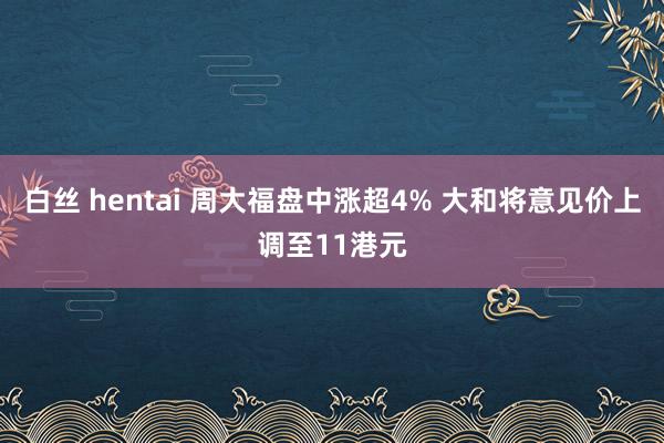 白丝 hentai 周大福盘中涨超4% 大和将意见价上调至11港元