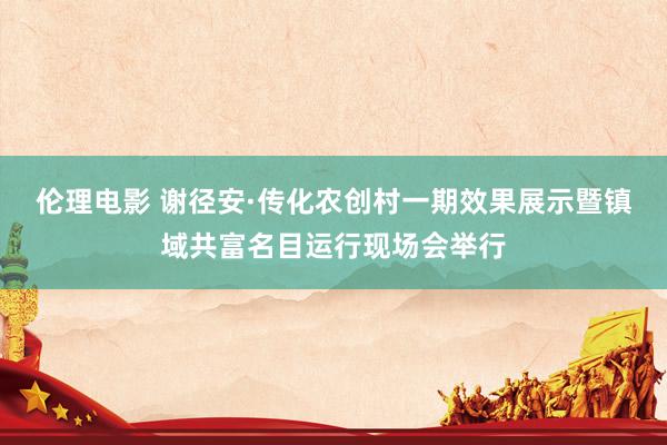 伦理电影 谢径安·传化农创村一期效果展示暨镇域共富名目运行现场会举行