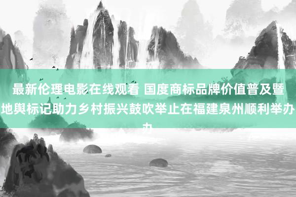 最新伦理电影在线观看 国度商标品牌价值普及暨地舆标记助力乡村振兴鼓吹举止在福建泉州顺利举办
